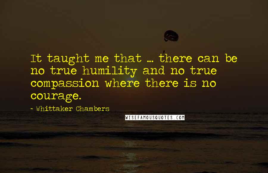 Whittaker Chambers Quotes: It taught me that ... there can be no true humility and no true compassion where there is no courage.