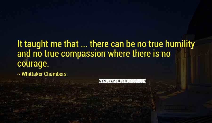 Whittaker Chambers Quotes: It taught me that ... there can be no true humility and no true compassion where there is no courage.