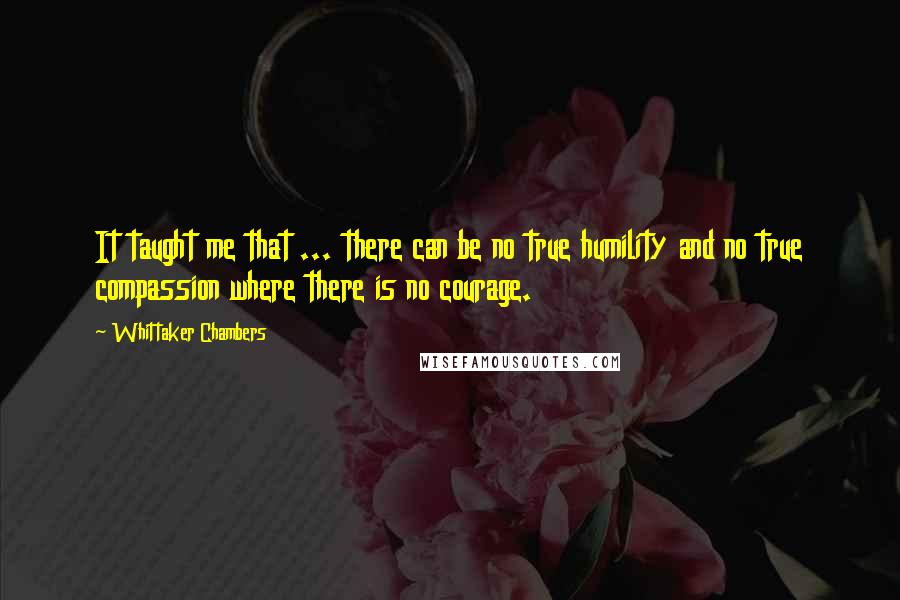 Whittaker Chambers Quotes: It taught me that ... there can be no true humility and no true compassion where there is no courage.