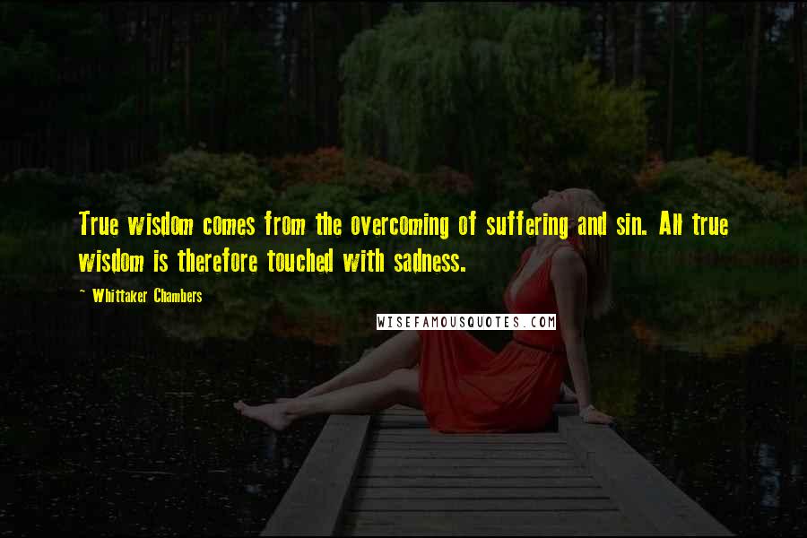 Whittaker Chambers Quotes: True wisdom comes from the overcoming of suffering and sin. All true wisdom is therefore touched with sadness.