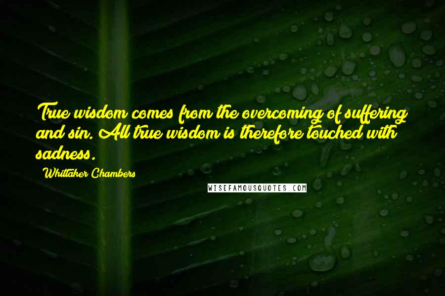 Whittaker Chambers Quotes: True wisdom comes from the overcoming of suffering and sin. All true wisdom is therefore touched with sadness.