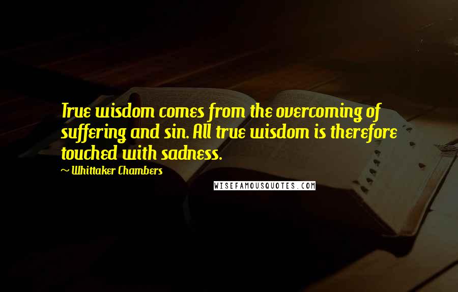 Whittaker Chambers Quotes: True wisdom comes from the overcoming of suffering and sin. All true wisdom is therefore touched with sadness.