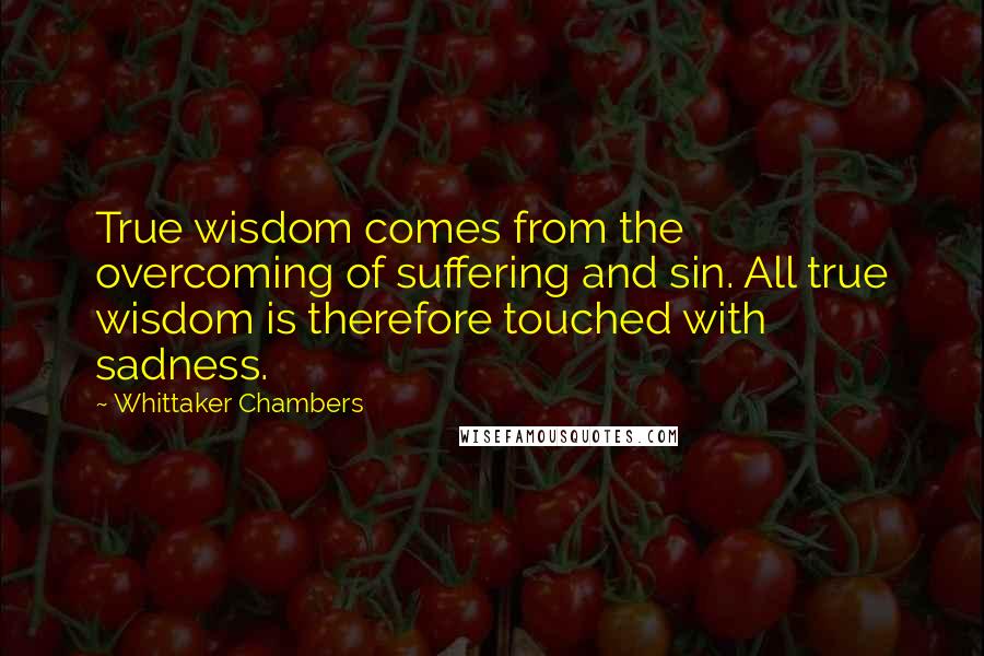 Whittaker Chambers Quotes: True wisdom comes from the overcoming of suffering and sin. All true wisdom is therefore touched with sadness.