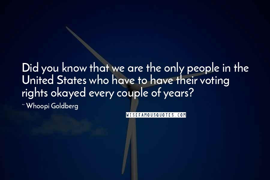 Whoopi Goldberg Quotes: Did you know that we are the only people in the United States who have to have their voting rights okayed every couple of years?