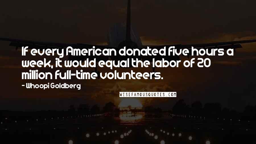 Whoopi Goldberg Quotes: If every American donated five hours a week, it would equal the labor of 20 million full-time volunteers.