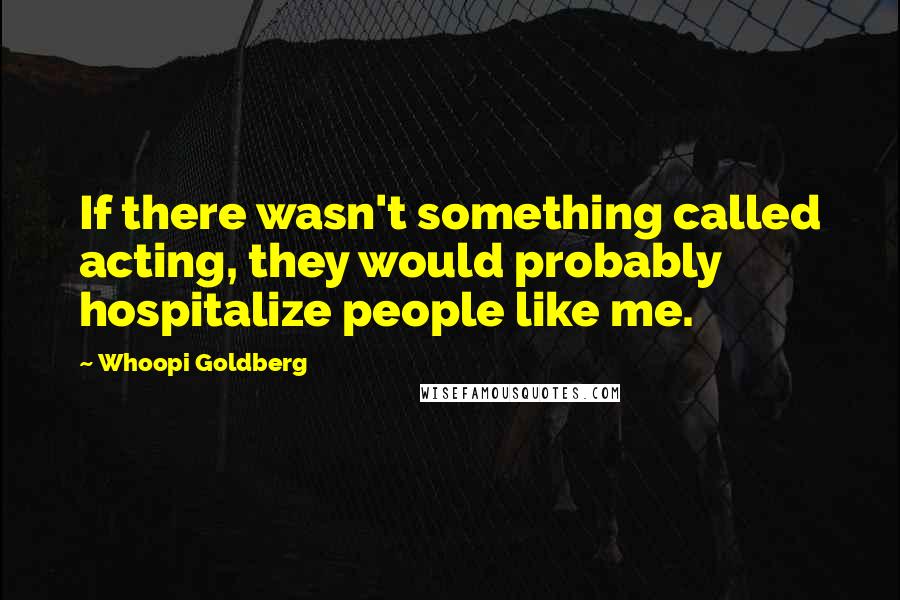 Whoopi Goldberg Quotes: If there wasn't something called acting, they would probably hospitalize people like me.