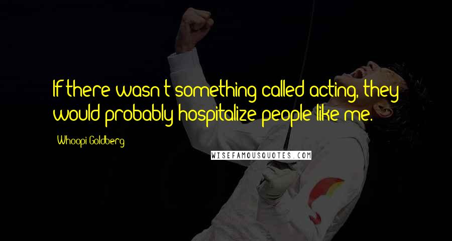 Whoopi Goldberg Quotes: If there wasn't something called acting, they would probably hospitalize people like me.