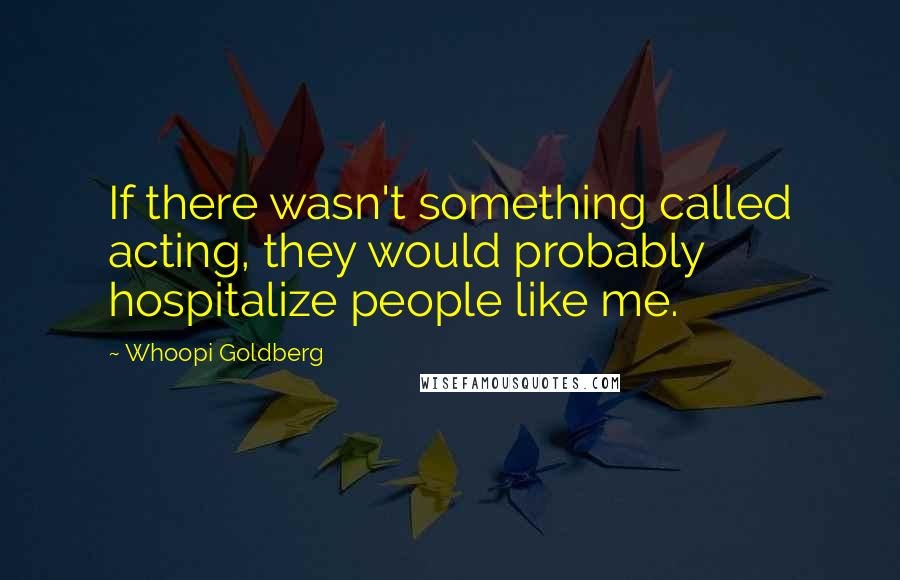 Whoopi Goldberg Quotes: If there wasn't something called acting, they would probably hospitalize people like me.