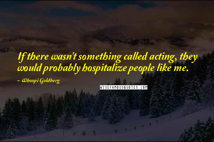 Whoopi Goldberg Quotes: If there wasn't something called acting, they would probably hospitalize people like me.