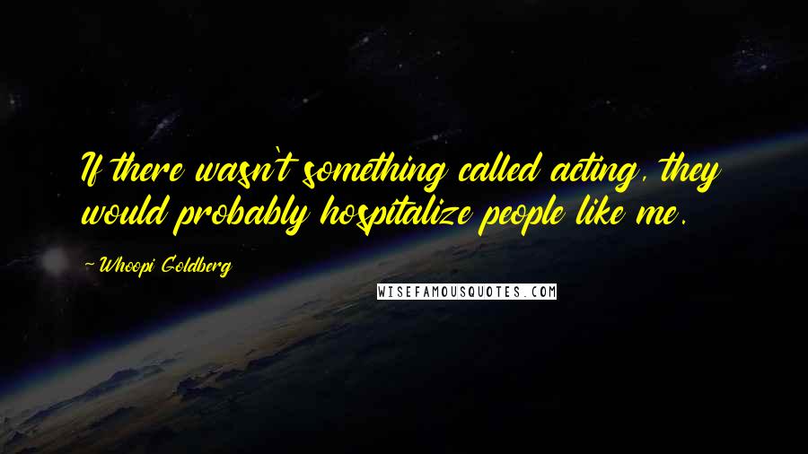 Whoopi Goldberg Quotes: If there wasn't something called acting, they would probably hospitalize people like me.