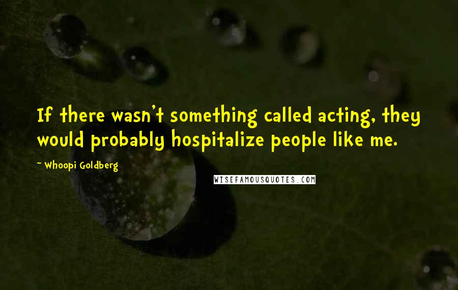 Whoopi Goldberg Quotes: If there wasn't something called acting, they would probably hospitalize people like me.