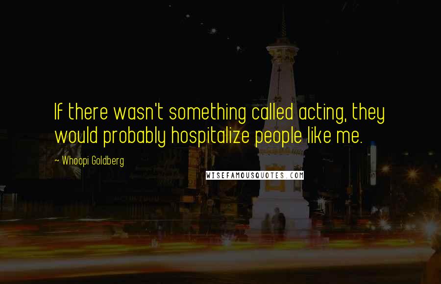 Whoopi Goldberg Quotes: If there wasn't something called acting, they would probably hospitalize people like me.