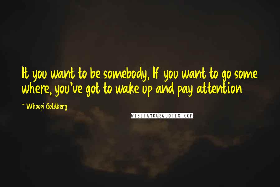 Whoopi Goldberg Quotes: It you want to be somebody, If you want to go some where, you've got to wake up and pay attention