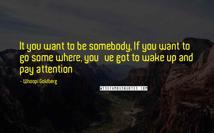 Whoopi Goldberg Quotes: It you want to be somebody, If you want to go some where, you've got to wake up and pay attention