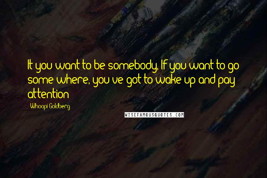 Whoopi Goldberg Quotes: It you want to be somebody, If you want to go some where, you've got to wake up and pay attention