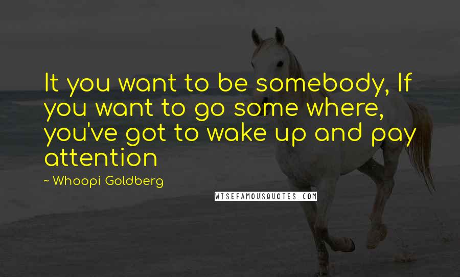 Whoopi Goldberg Quotes: It you want to be somebody, If you want to go some where, you've got to wake up and pay attention
