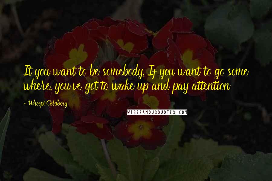 Whoopi Goldberg Quotes: It you want to be somebody, If you want to go some where, you've got to wake up and pay attention