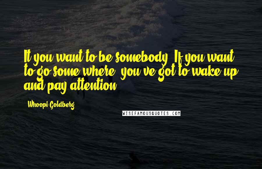 Whoopi Goldberg Quotes: It you want to be somebody, If you want to go some where, you've got to wake up and pay attention