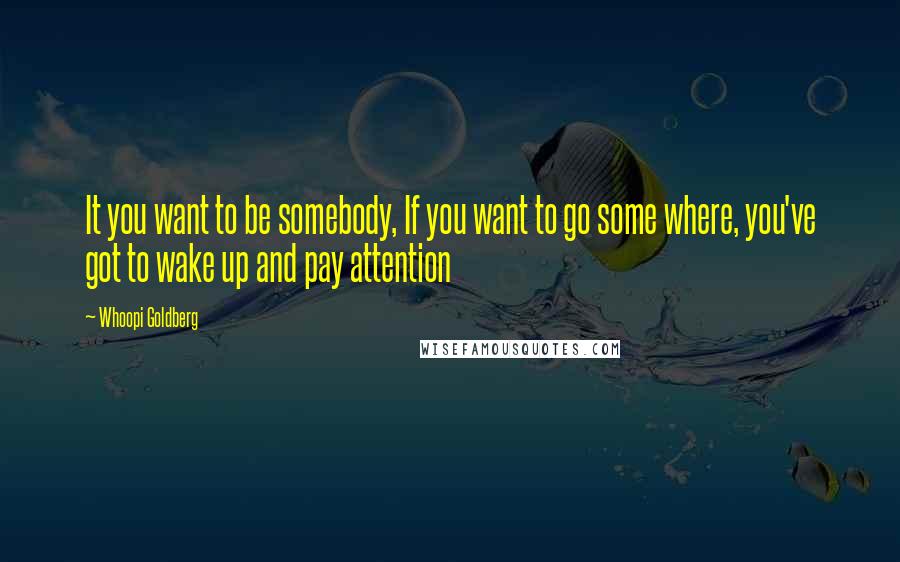 Whoopi Goldberg Quotes: It you want to be somebody, If you want to go some where, you've got to wake up and pay attention
