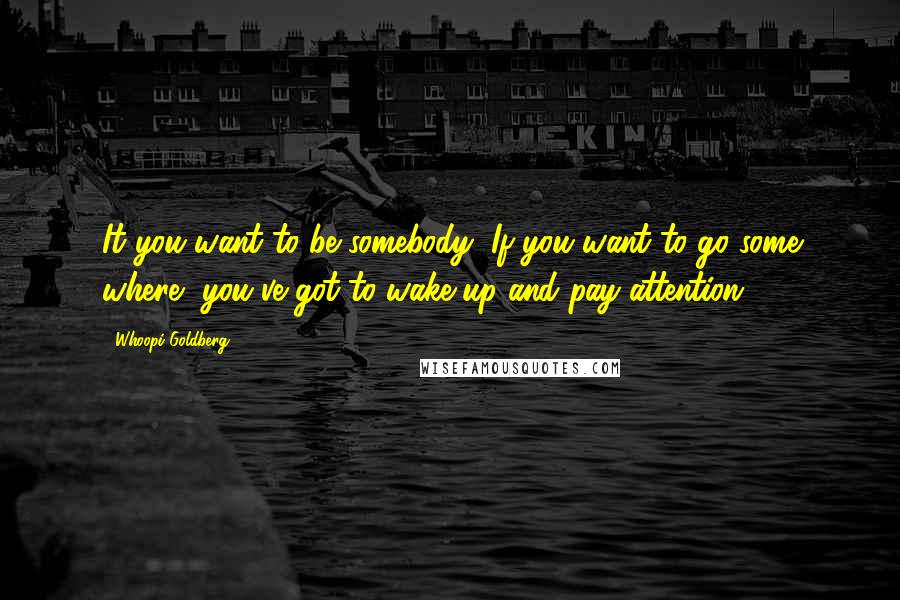 Whoopi Goldberg Quotes: It you want to be somebody, If you want to go some where, you've got to wake up and pay attention