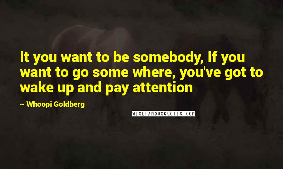 Whoopi Goldberg Quotes: It you want to be somebody, If you want to go some where, you've got to wake up and pay attention