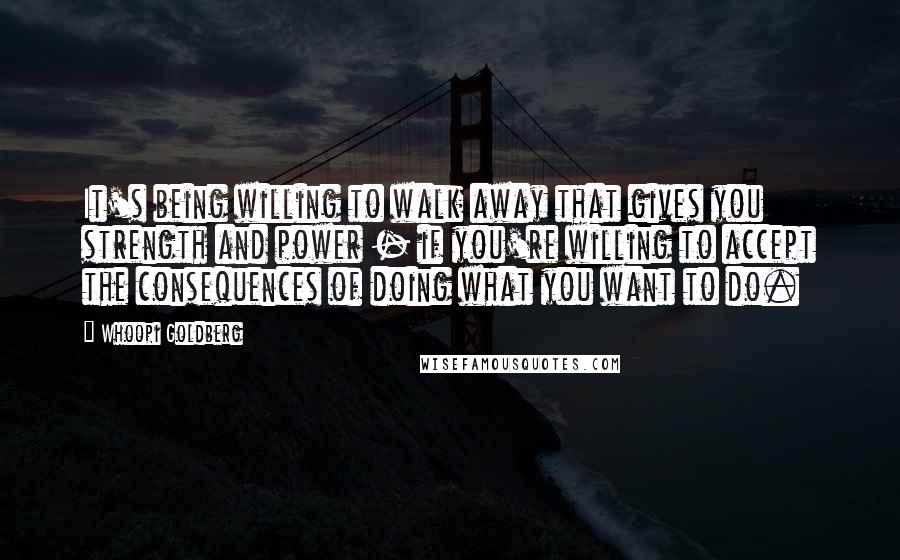 Whoopi Goldberg Quotes: It's being willing to walk away that gives you strength and power - if you're willing to accept the consequences of doing what you want to do.