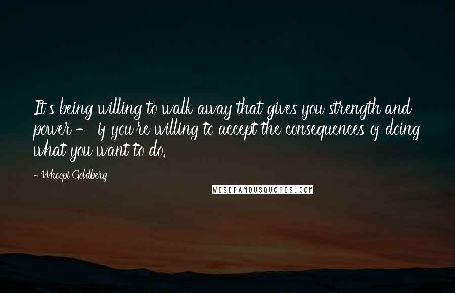 Whoopi Goldberg Quotes: It's being willing to walk away that gives you strength and power - if you're willing to accept the consequences of doing what you want to do.