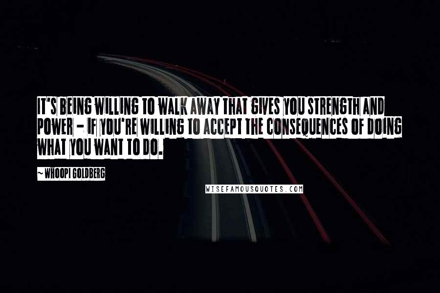 Whoopi Goldberg Quotes: It's being willing to walk away that gives you strength and power - if you're willing to accept the consequences of doing what you want to do.