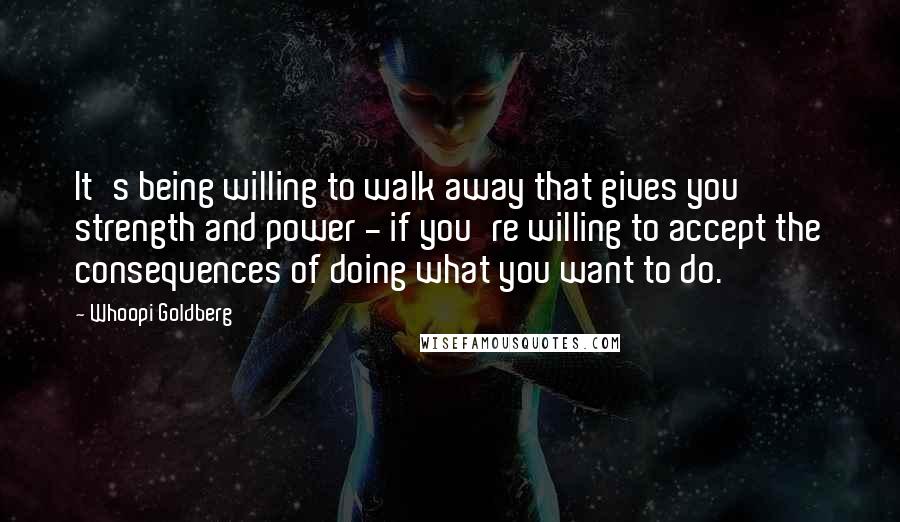 Whoopi Goldberg Quotes: It's being willing to walk away that gives you strength and power - if you're willing to accept the consequences of doing what you want to do.
