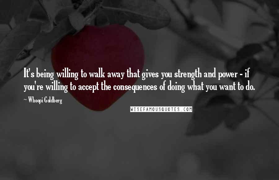 Whoopi Goldberg Quotes: It's being willing to walk away that gives you strength and power - if you're willing to accept the consequences of doing what you want to do.