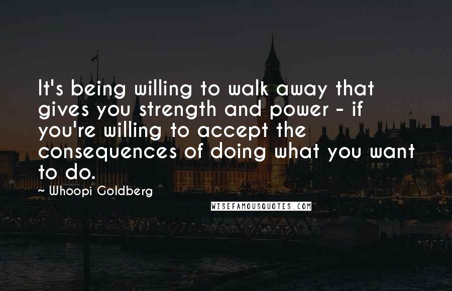 Whoopi Goldberg Quotes: It's being willing to walk away that gives you strength and power - if you're willing to accept the consequences of doing what you want to do.