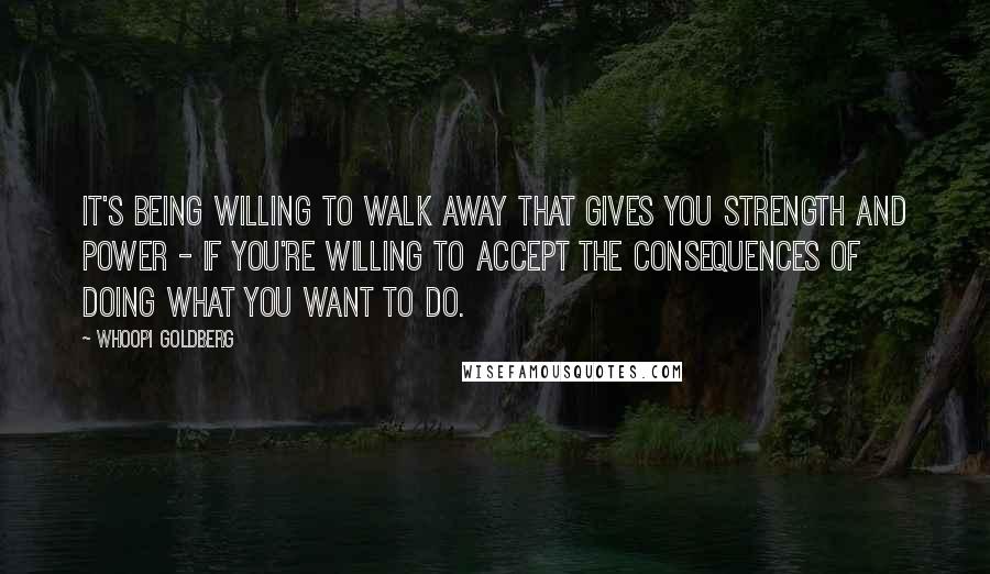 Whoopi Goldberg Quotes: It's being willing to walk away that gives you strength and power - if you're willing to accept the consequences of doing what you want to do.