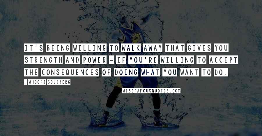 Whoopi Goldberg Quotes: It's being willing to walk away that gives you strength and power - if you're willing to accept the consequences of doing what you want to do.