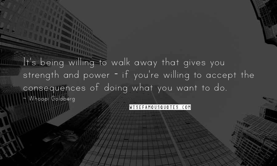 Whoopi Goldberg Quotes: It's being willing to walk away that gives you strength and power - if you're willing to accept the consequences of doing what you want to do.