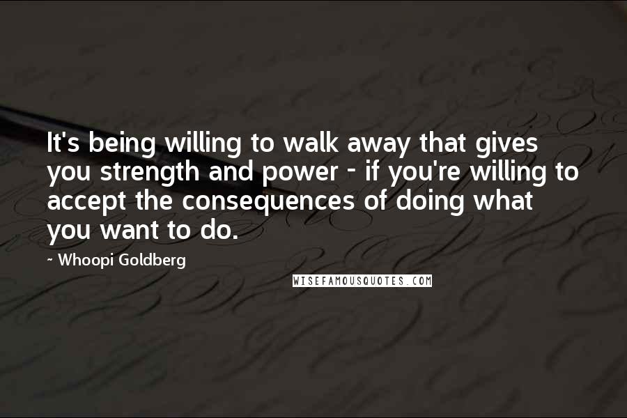 Whoopi Goldberg Quotes: It's being willing to walk away that gives you strength and power - if you're willing to accept the consequences of doing what you want to do.