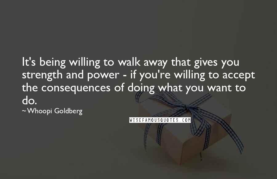 Whoopi Goldberg Quotes: It's being willing to walk away that gives you strength and power - if you're willing to accept the consequences of doing what you want to do.
