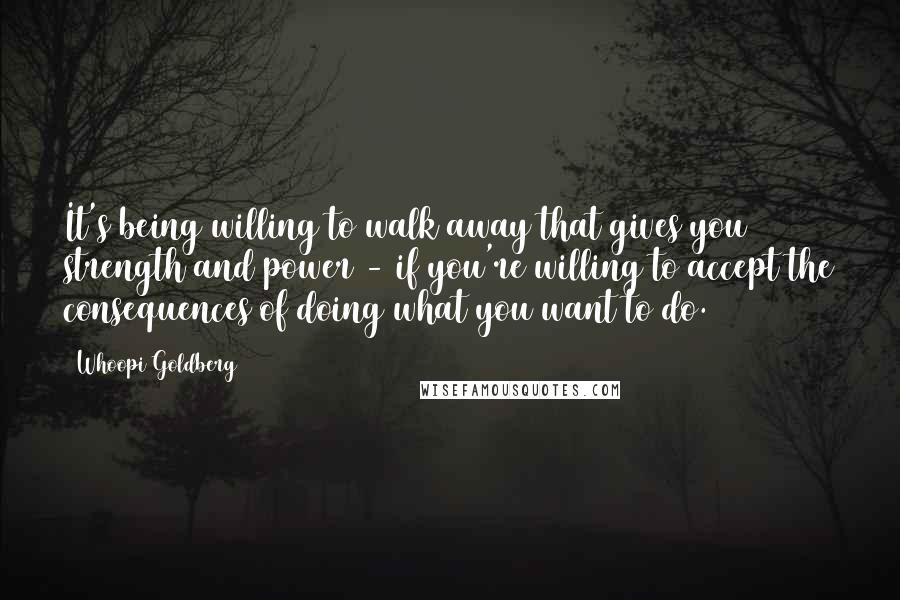 Whoopi Goldberg Quotes: It's being willing to walk away that gives you strength and power - if you're willing to accept the consequences of doing what you want to do.