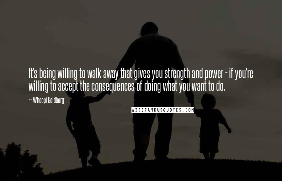 Whoopi Goldberg Quotes: It's being willing to walk away that gives you strength and power - if you're willing to accept the consequences of doing what you want to do.