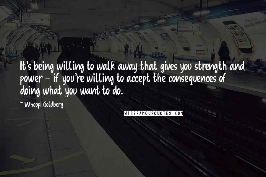 Whoopi Goldberg Quotes: It's being willing to walk away that gives you strength and power - if you're willing to accept the consequences of doing what you want to do.