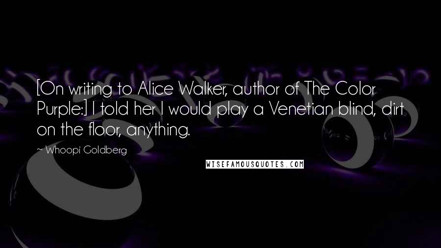 Whoopi Goldberg Quotes: [On writing to Alice Walker, author of The Color Purple:] I told her I would play a Venetian blind, dirt on the floor, anything.