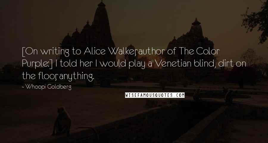 Whoopi Goldberg Quotes: [On writing to Alice Walker, author of The Color Purple:] I told her I would play a Venetian blind, dirt on the floor, anything.
