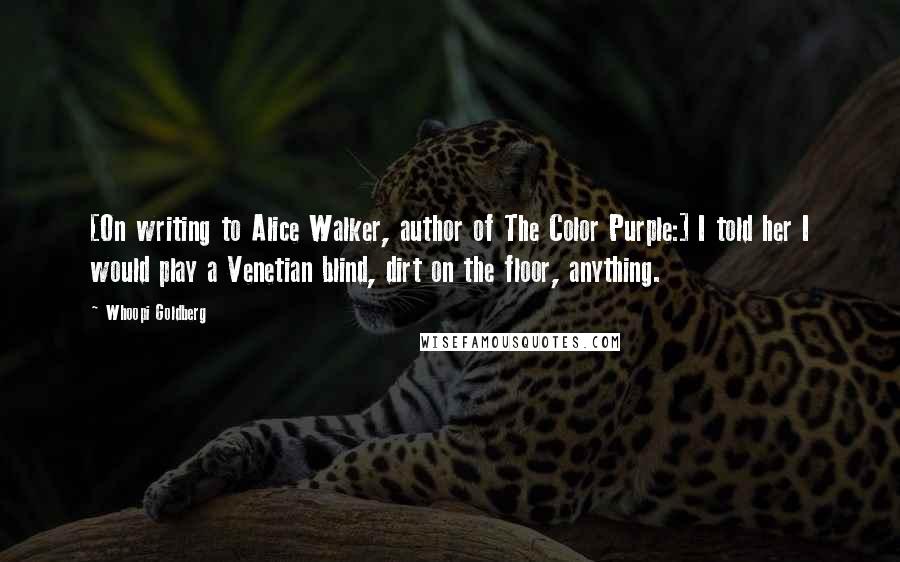 Whoopi Goldberg Quotes: [On writing to Alice Walker, author of The Color Purple:] I told her I would play a Venetian blind, dirt on the floor, anything.