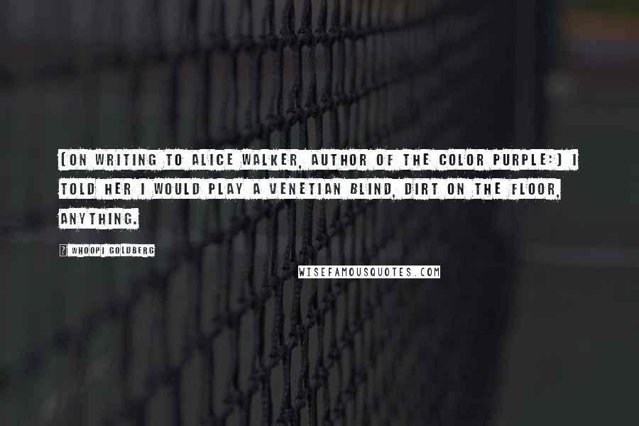 Whoopi Goldberg Quotes: [On writing to Alice Walker, author of The Color Purple:] I told her I would play a Venetian blind, dirt on the floor, anything.