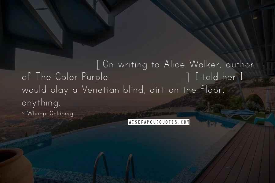 Whoopi Goldberg Quotes: [On writing to Alice Walker, author of The Color Purple:] I told her I would play a Venetian blind, dirt on the floor, anything.