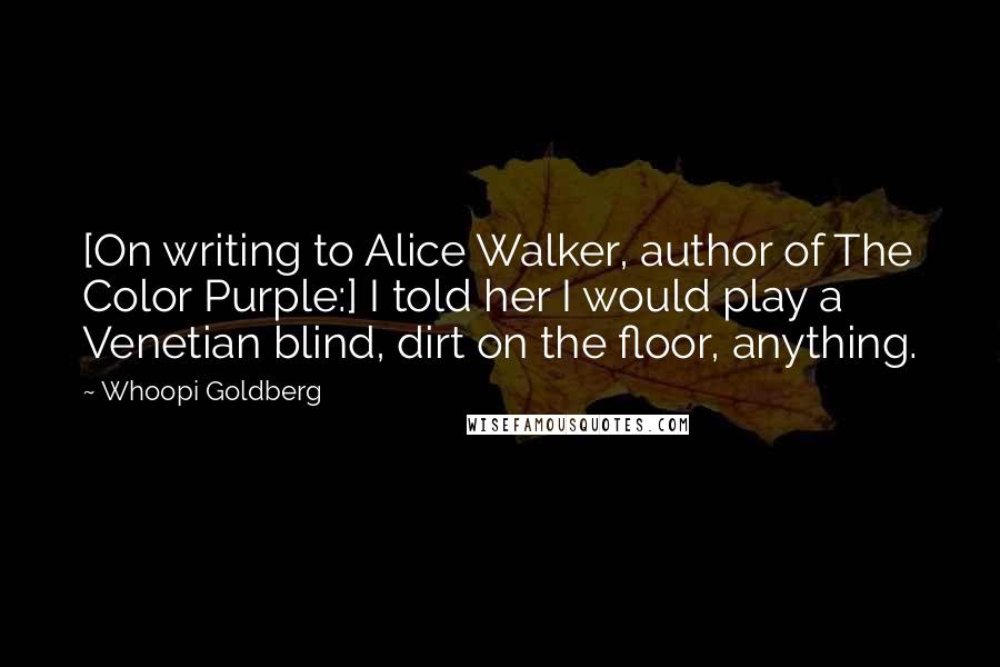 Whoopi Goldberg Quotes: [On writing to Alice Walker, author of The Color Purple:] I told her I would play a Venetian blind, dirt on the floor, anything.