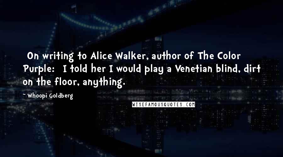 Whoopi Goldberg Quotes: [On writing to Alice Walker, author of The Color Purple:] I told her I would play a Venetian blind, dirt on the floor, anything.
