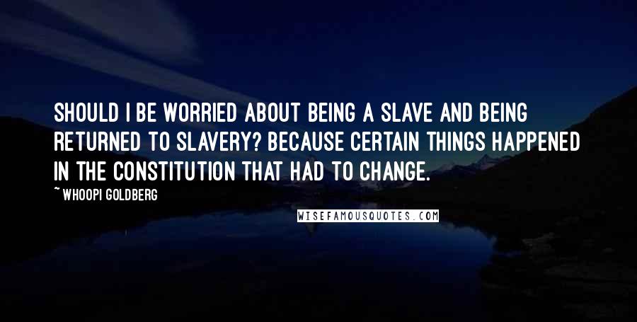 Whoopi Goldberg Quotes: Should I be worried about being a slave and being returned to slavery? Because certain things happened in the Constitution that had to change.