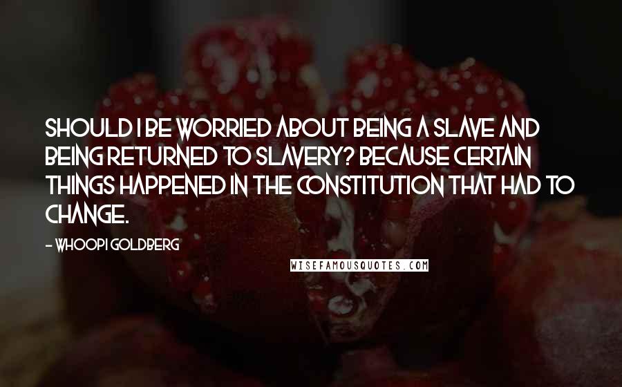 Whoopi Goldberg Quotes: Should I be worried about being a slave and being returned to slavery? Because certain things happened in the Constitution that had to change.