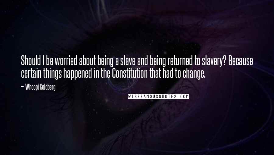 Whoopi Goldberg Quotes: Should I be worried about being a slave and being returned to slavery? Because certain things happened in the Constitution that had to change.