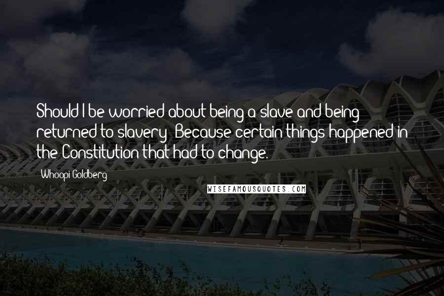 Whoopi Goldberg Quotes: Should I be worried about being a slave and being returned to slavery? Because certain things happened in the Constitution that had to change.